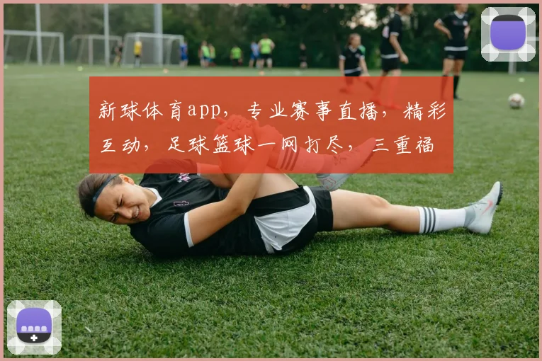 新球体育app，专业赛事直播，精彩互动，足球篮球一网打尽，三重福利等你来