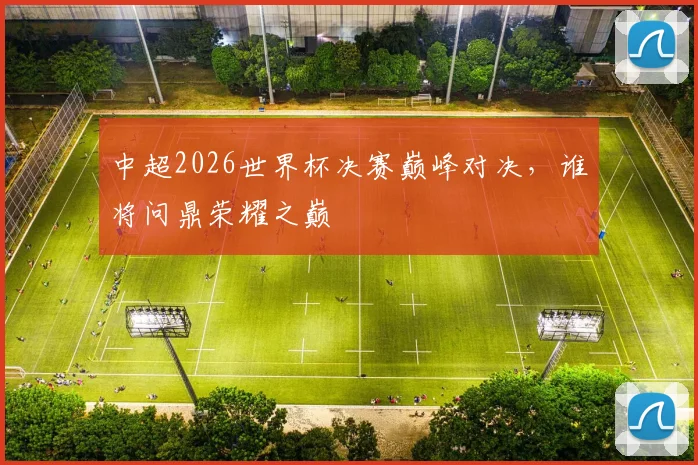 中超2026世界杯决赛巅峰对决，谁将问鼎荣耀之巅