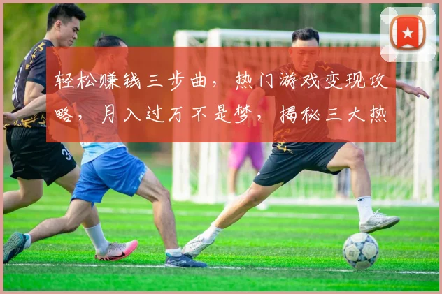 轻松赚钱三步曲，热门游戏变现攻略，月入过万不是梦，揭秘三大热门游戏