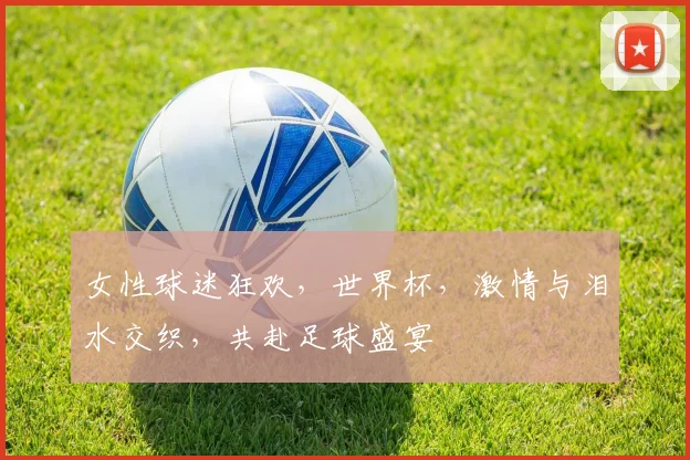 女性球迷狂欢，世界杯，激情与泪水交织，共赴足球盛宴