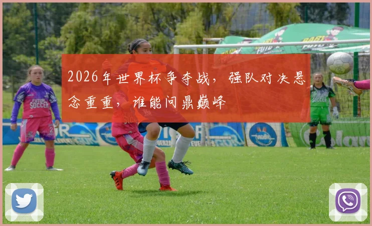 2026年世界杯争夺战，强队对决悬念重重，谁能问鼎巅峰