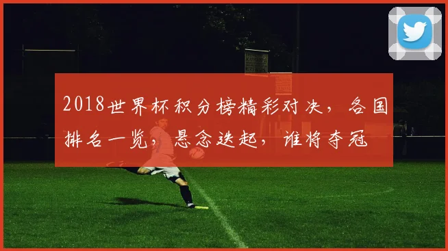 2018世界杯积分榜精彩对决，各国排名一览，悬念迭起，谁将夺冠