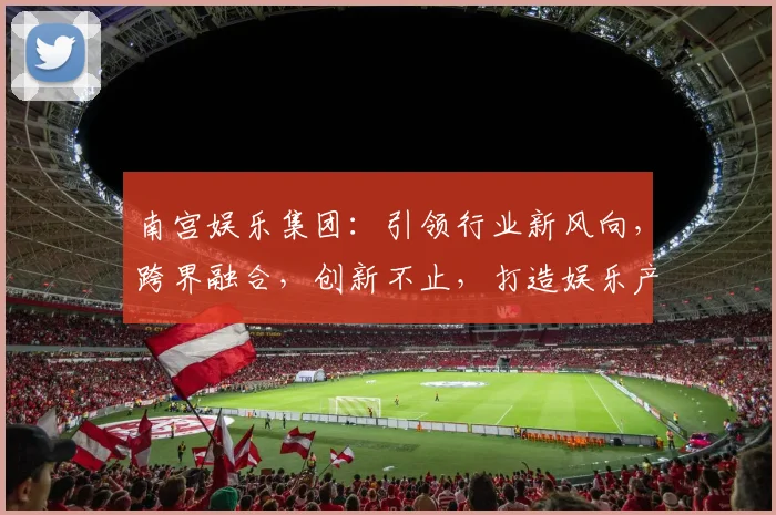 南宫娱乐集团：引领行业新风向，跨界融合，创新不止，打造娱乐产业新格局，赋能未来