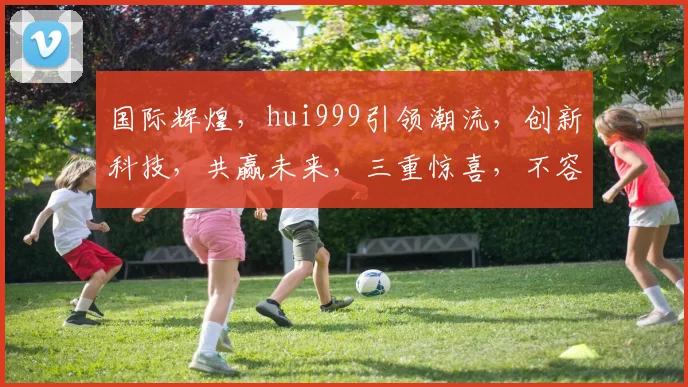 国际辉煌，hui999引领潮流，创新科技，共赢未来，三重惊喜，不容错过