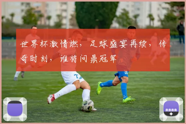 世界杯激情燃，足球盛宴再续，传奇时刻，谁将问鼎冠军